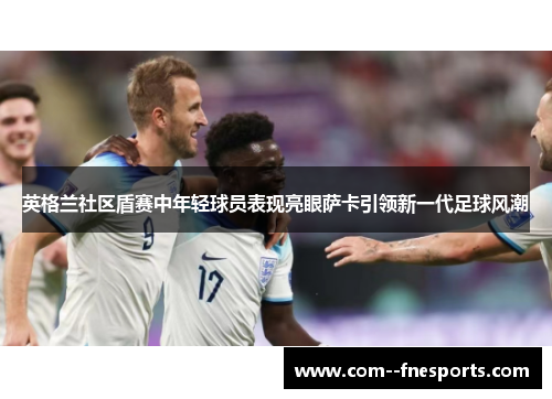 英格兰社区盾赛中年轻球员表现亮眼萨卡引领新一代足球风潮