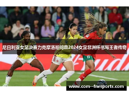 尼日利亚女足决赛力克摩洛哥问鼎2024女足非洲杯书写王者传奇