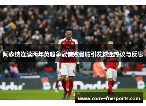 阿森纳连续两年英超争冠惜败曼城引发球迷热议与反思 阿森纳连续两年英超争冠惜败曼城引发球迷热议与反思